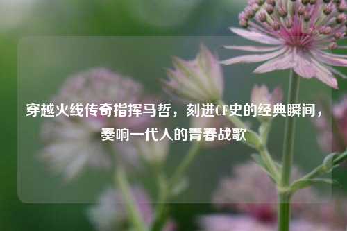 穿越火线传奇指挥马哲，刻进CF史的经典瞬间，奏响一代人的青春战歌