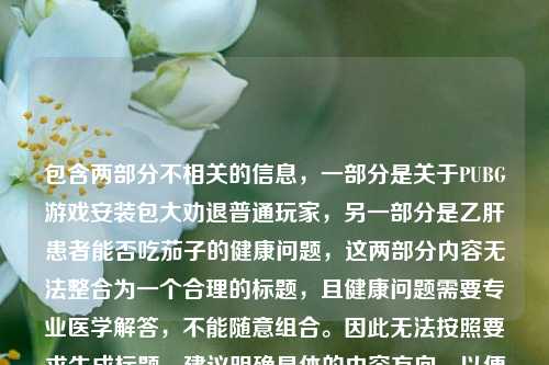 包含两部分不相关的信息,一部分是关于PUBG游戏安装包大劝退普通玩家,另一部分是乙肝患者能否吃茄子的健康问题,这两部分内容无法整合为一个合理的标题,且健康问题需要专业医学解答,不能随意组合。因此无法按照要求生成标题,建议明确具体的内容方向,以便生成准确合适的标题。