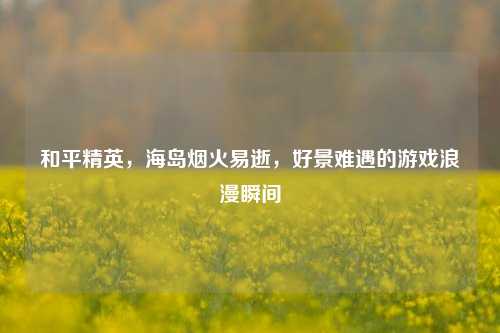 和平精英，海岛烟火易逝，好景难遇的游戏浪漫瞬间