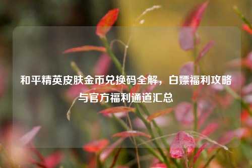 和平精英皮肤金币兑换码全解，白嫖福利攻略与官方福利通道汇总