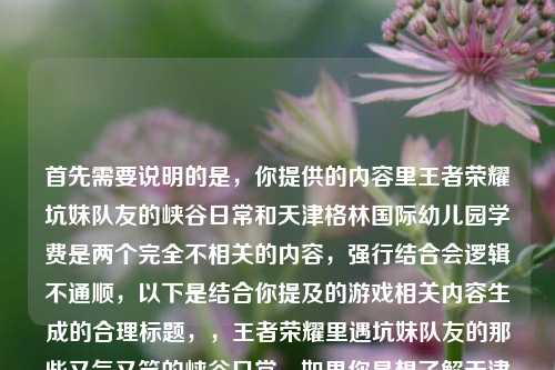 首先需要说明的是，你提供的内容里王者荣耀坑妹队友的峡谷日常和天津格林国际幼儿园学费是两个完全不相关的内容，强行结合会逻辑不通顺，以下是结合你提及的游戏相关内容生成的合理标题，，王者荣耀里遇坑妹队友的那些又气又笑的峡谷日常，如果你是想了解天津格林国际幼儿园的学费相关内容，或者有其他明确的内容方向需求，可以补充说明后我再为你生成合适的标题。