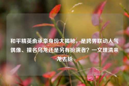 和平精英俞承豪身份大揭秘，是跨界联动人气偶像、撞名乌龙还是另有扮演者？一文理清来龙去脉