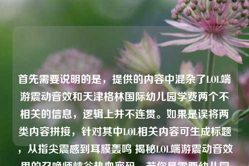首先需要说明的是，提供的内容中混杂了LOL端游震动音效和天津格林国际幼儿园学费两个不相关的信息，逻辑上并不连贯。如果是误将两类内容拼接，针对其中LOL相关内容可生成标题，从指尖震感到耳膜轰鸣 揭秘LOL端游震动音效里的召唤师峡谷热血密码，若你是需要幼儿园学费相关标题，可补充准确信息后再次提问。