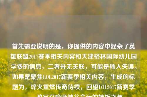 首先需要说明的是，你提供的内容中混杂了英雄联盟2017赛季相关内容和天津格林国际幼儿园学费的信息，二者并无关联，可能是输入失误。如果是聚焦LOL2017新赛季相关内容，生成的标题为，烽火重燃传奇待续，回望LOL2017新赛季——改写召唤师峡谷命运的转折之年