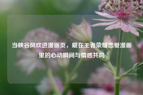当峡谷风吹进漫画页，藏在王者荣耀恋爱漫画里的心动瞬间与情感共鸣