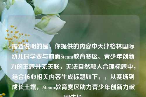 需要说明的是，你提供的内容中天津格林国际幼儿园学费与前面Steam教育赛区、青少年创新力的主题并无关联，无法自然融入合理标题中，结合核心相关内容生成标题如下，，从赛场到成长土壤，Steam教育赛区助力青少年创新力破圈生长