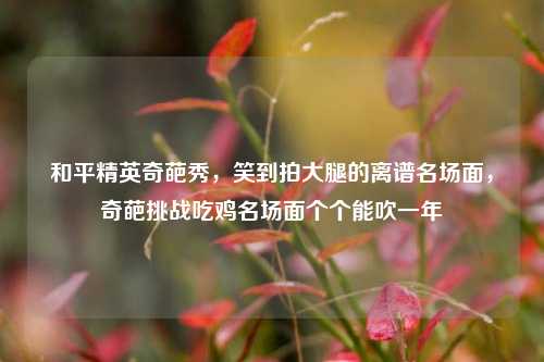 和平精英奇葩秀，笑到拍大腿的离谱名场面，奇葩挑战吃鸡名场面个个能吹一年