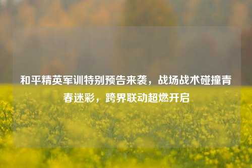 和平精英军训特别预告来袭,战场战术碰撞青春迷彩,跨界联动超燃开启