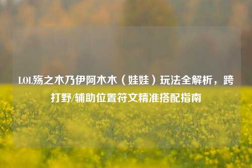 LOL殇之木乃伊阿木木（娃娃）玩法全解析，跨打野/辅助位置符文精准搭配指南
