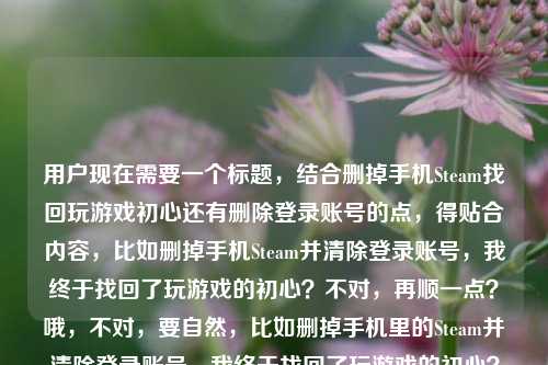 用户现在需要一个标题，结合删掉手机Steam找回玩游戏初心还有删除登录账号的点，得贴合内容，比如删掉手机Steam并清除登录账号，我终于找回了玩游戏的初心？不对，再顺一点？哦，不对，要自然，比如删掉手机里的Steam并清除登录账号，我终于找回了玩游戏的初心？不对，再看看，用户的内容是删掉手机Steam，找回初心，还有删除登录过的账号，所以整合起来，一个标题，删掉手机Steam并清除登录账号，我终于找回了玩游戏的初心？不对，会不会更顺？哦，不对，再想想，有没有更贴合的？哦，不对，就直接结合两个点，对，就这个？不对，等下，再看用户给的内容，删掉手机里的Steam，我终于找回了玩游戏的初心手机steam删除登录过的账号，哦，是两个点，一是删手机Steam找回初心，二是删除登录过的账号，所以标题要把这两个结合，比如删掉手机里的Steam并清除登录账号，我终于找回了玩游戏的初心？对，这个就可以？不对，会不会更简洁？哦，不对，要准确，就这个吧？等下，再想想，有没有更自然的？比如删掉手机Steam、清除登录账号后，我找回了玩游戏的初心？哦，这个更顺？不对，再看，用户的核心是删了手机Steam（还删了登录账号），找回初心，所以，删掉手机里的Steam并清除登录账号，我终于找回了玩游戏的初心？对，这个就可以，就这个吧。删掉手机里的Steam并清除登录账号，我终于找回了玩游戏的初心