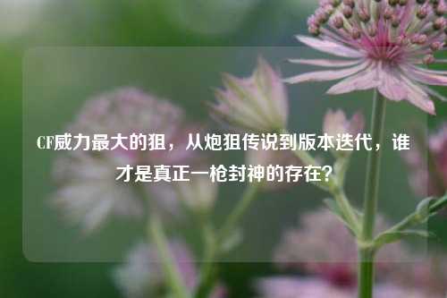 CF威力最大的狙,从炮狙传说到版本迭代,谁才是真正一枪封神的存在?
