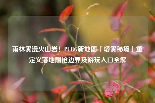 雨林雾漫火山岩！PUBG新地图「熔雾秘境」重定义落地刚枪边界及游玩入口全解