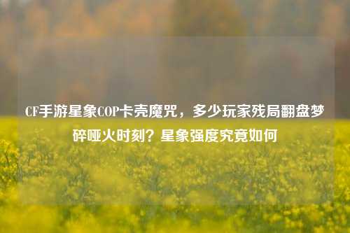 CF手游星象COP卡壳魔咒,多少玩家残局翻盘梦碎哑火时刻?星象强度究竟如何