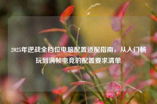 2025年逆战全档位电脑配置适配指南，从入门畅玩到满帧电竞的配置要求清单