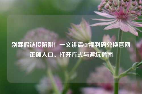别踩假链接陷阱！一文讲清CF福利码兑换官网正确入口、打开方式与避坑指南