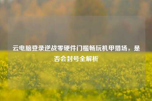 云电脑登录逆战零硬件门槛畅玩机甲猎场，是否会封号全解析
