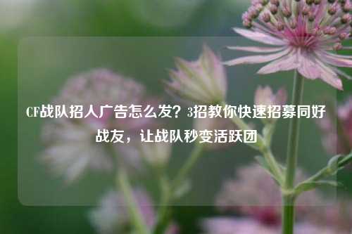 CF战队招人广告怎么发？3招教你快速招募同好战友，让战队秒变活跃团