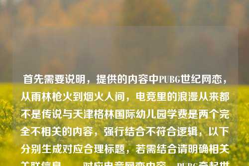 首先需要说明，提供的内容中PUBG世纪网恋，从雨林枪火到烟火人间，电竞里的浪漫从来都不是传说与天津格林国际幼儿园学费是两个完全不相关的内容，强行结合不符合逻辑，以下分别生成对应合理标题，若需结合请明确相关关联信息，，对应电竞网恋内容，PUBG牵起世纪网恋，从雨林枪火到烟火人间，电竞浪漫照进现实，对应幼儿园学费内容，天津格林国际幼儿园学费标准相关信息汇总