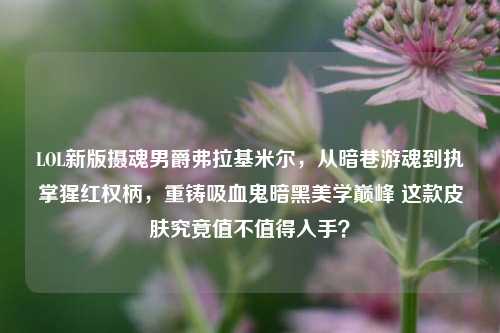 LOL新版摄魂男爵弗拉基米尔，从暗巷游魂到执掌猩红权柄，重铸吸血鬼暗黑美学巅峰 这款皮肤究竟值不值得入手？