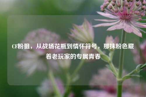 CF粉狙，从战场花瓶到情怀符号，那抹粉色藏着老玩家的专属青春
