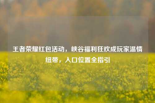 王者荣耀红包活动，峡谷福利狂欢成玩家温情纽带，入口位置全指引