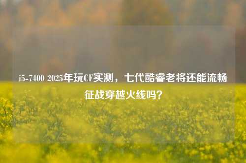 i5-7400 2025年玩CF实测，七代酷睿老将还能流畅征战穿越火线吗？