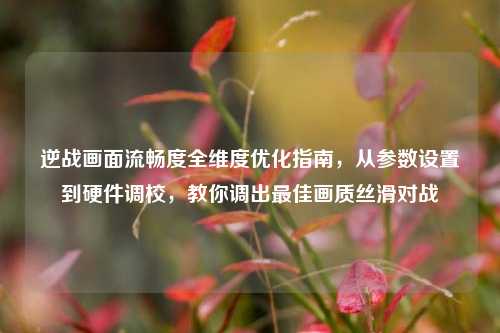 逆战画面流畅度全维度优化指南，从参数设置到硬件调校，教你调出最佳画质丝滑对战