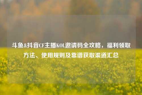 斗鱼&抖音CF主播KOL邀请码全攻略，福利领取方法、使用规则及靠谱获取渠道汇总