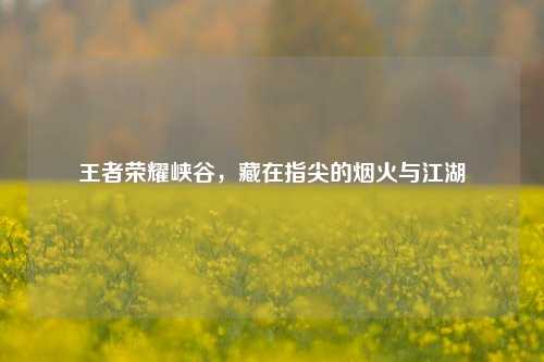 王者荣耀峡谷，藏在指尖的烟火与江湖