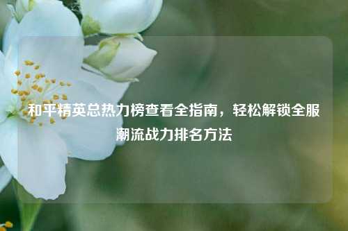 和平精英总热力榜查看全指南，轻松解锁全服潮流战力排名方法