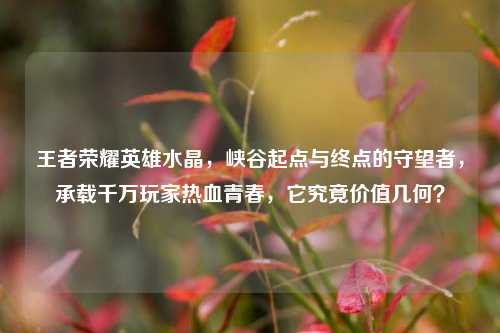 王者荣耀英雄水晶，峡谷起点与终点的守望者，承载千万玩家热血青春，它究竟价值几何？