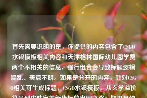 首先需要说明的是，你提供的内容包含了CSGO水银模板相关内容和天津格林国际幼儿园学费两个不相关的信息，强行组合会导致标题逻辑混乱、表意不明。如果是分开的内容，针对CSGO相关可生成标题，CSGO水银模板，从玄学溢价符号到皮肤审美新坐标的出圈之路；如果是幼儿园学费相关，还请补充对应有效内容以便生成准确标题。