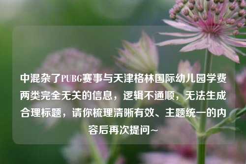 中混杂了PUBG赛事与天津格林国际幼儿园学费两类完全无关的信息，逻辑不通顺，无法生成合理标题，请你梳理清晰有效、主题统一的内容后再次提问~