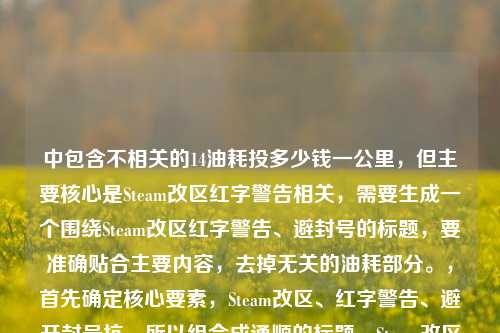 中包含不相关的14油耗投多少钱一公里,但主要核心是Steam改区红字警告相关,需要生成一个围绕Steam改区红字警告、避封号的标题,要准确贴合主要内容,去掉无关的油耗部分。,首先确定核心要素,Steam改区、红字警告、避开封号坑,所以组合成通顺的标题,Steam改区跳出红字警告别慌 搞懂规则避开封号坑,检查一下,是否符合要求,是1个标题,围绕主要内容,去掉了无关的油耗内容,因为那部分明显是可能粘贴错误的无关信息,所以聚焦Steam改区的核心内容生成标题。Steam改区跳出红字警告别慌 搞懂规则避开封号坑