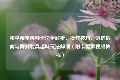 和平精英醒狮卡法全解析,操作技巧、避坑指南与舞狮载具趣味玩法解锁(附卡醒狮视频教程)