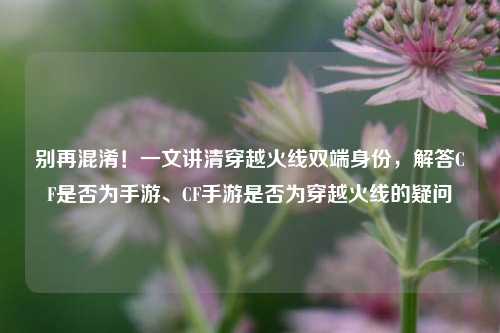 别再混淆!一文讲清穿越火线双端身份,解答CF是否为手游、CF手游是否为穿越火线的疑问
