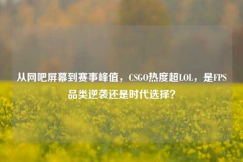 从网吧屏幕到赛事峰值，CSGO热度超LOL，是FPS品类逆袭还是时代选择？
