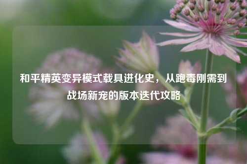 和平精英变异模式载具进化史，从跑毒刚需到战场新宠的版本迭代攻略
