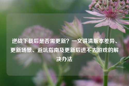逆战下载后是否需更新？一文讲清版本差异、更新场景、避坑指南及更新后进不去游戏的解决办法