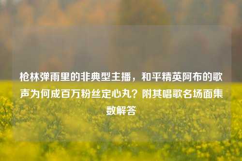 枪林弹雨里的非典型主播，和平精英阿布的歌声为何成百万粉丝定心丸？附其唱歌名场面集数解答