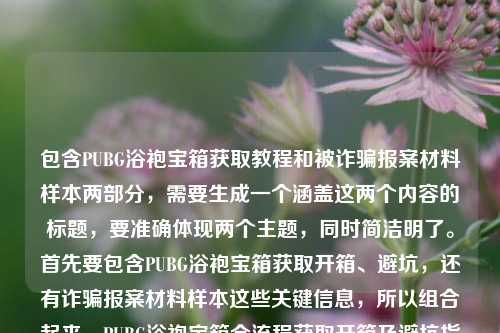 包含PUBG浴袍宝箱获取教程和被诈骗报案材料样本两部分，需要生成一个涵盖这两个内容的标题，要准确体现两个主题，同时简洁明了。首先要包含PUBG浴袍宝箱获取开箱、避坑，还有诈骗报案材料样本这些关键信息，所以组合起来，PUBG浴袍宝箱全流程获取开箱及避坑指南+被诈骗报案材料书写样本汇总。检查一下，涵盖了所有内容，是一个标题，符合要求。PUBG浴袍宝箱零门槛获取开箱全流程避坑指南及被诈骗报案材料书写样本汇总