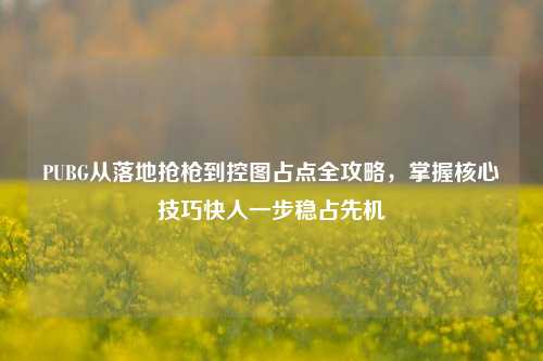 PUBG从落地抢枪到控图占点全攻略，掌握核心技巧快人一步稳占先机