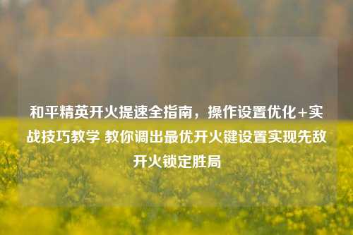 和平精英开火提速全指南，操作设置优化+实战技巧教学 教你调出最优开火键设置实现先敌开火锁定胜局