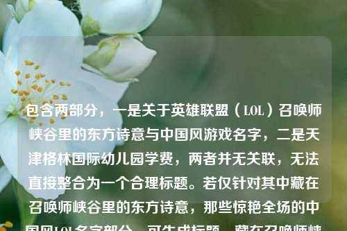 包含两部分，一是关于英雄联盟（LOL）召唤师峡谷里的东方诗意与中国风游戏名字，二是天津格林国际幼儿园学费，两者并无关联，无法直接整合为一个合理标题。若仅针对其中藏在召唤师峡谷里的东方诗意，那些惊艳全场的中国风LOL名字部分，可生成标题，藏在召唤师峡谷的东方诗意，那些惊艳全场的中国风LOL名字；而天津格林国际幼儿园学费为独立信息，若需相关标题则是天津格林国际幼儿园学费情况。但因两部分内容无逻辑关联，无法生成一个涵盖两者且通顺合理的标题，建议确认内容是否准确。