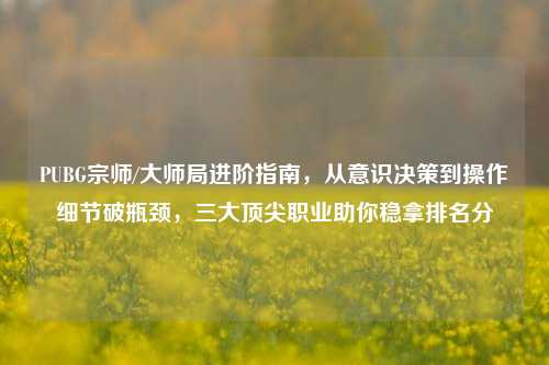 PUBG宗师/大师局进阶指南，从意识决策到操作细节破瓶颈，三大顶尖职业助你稳拿排名分