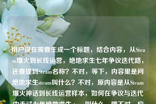 用户现在需要生成一个标题，结合内容，从Steam爆火到长线运营，绝地求生七年争议迭代路，还要提到Steam名称？不对，等下，内容里是问绝地求生steam叫什么？不对，原内容是从Steam爆火神话到长线运营样本，如何在争议与迭代中走过七年绝地求生steam叫什么，哦不对，应该整合，哦不对，要准确，首先绝地求生Steam本名是PUBG: Battlegrounds？不对，不对，标题要涵盖，从Steam爆火神话到长线运营样本 走过七年争议迭代的绝地求生Steam名称是什么？不对，不对，再顺一点，哦不对