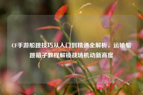 CF手游船跳技巧从入门到精通全解析，运输船跳箱子教程解锁战场机动新高度