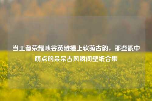 当王者荣耀峡谷英雄撞上软萌古韵，那些戳中萌点的呆呆古风瞬间壁纸合集