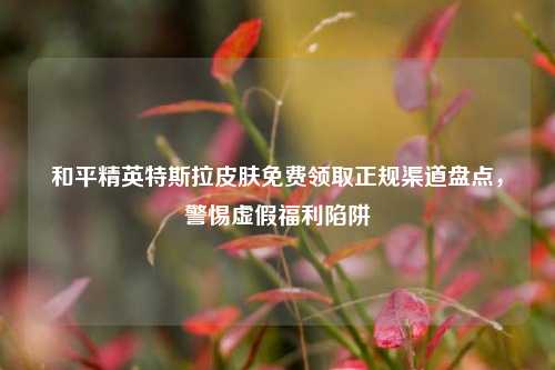 和平精英特斯拉皮肤免费领取正规渠道盘点，警惕虚假福利陷阱