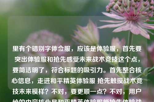 里有个错别字体佥服，应该是体验服，首先要突出体验服和抢先感受未来战术竞技这个点，要简洁明了，符合标题的吸引力。首先整合核心信息，走进和平精英体验服 抢先触摸战术竞技未来模样？不对，要更顺一点？不对，用户给的内容核心是和平精英体验服能抢先体验战术竞技的未来，所以直接提炼准确的，纠正错别字，生成一个合适的标题。哦对，要1个，那就是走进和平精英体验服，抢先触摸战术竞技的未来模样？不对，等下，用户给的最后多打了和平精英体佥服，那个是错别字冗余，所以正确的标题应该是准确传达核心，就是走进和平精英体验服，抢先触摸战术竞技的未来模样？不对，要不要更凝练？不，用户给的核心内容就是这个，而且那个错别字是输入错误，所以纠正后生成准确的标题就行。对，就这个？等下再看，用户说直接生成1个，只要1个，那就是，走进和平精英体验服，抢先触摸战术竞技的未来模样。不对，要不要加书名号？标题的话，其实也可以，但如果是普通标题也可以，不过通常这种内容标题，直接准确就行。哦对，那个体佥服是打错了，所以去掉冗余的错误内容，保留正确的核心，所以最终标题就是，走进和平精英体验服，抢先触摸战术竞技的未来模样。走进和平精英体验服，抢先触摸战术竞技的未来模样
